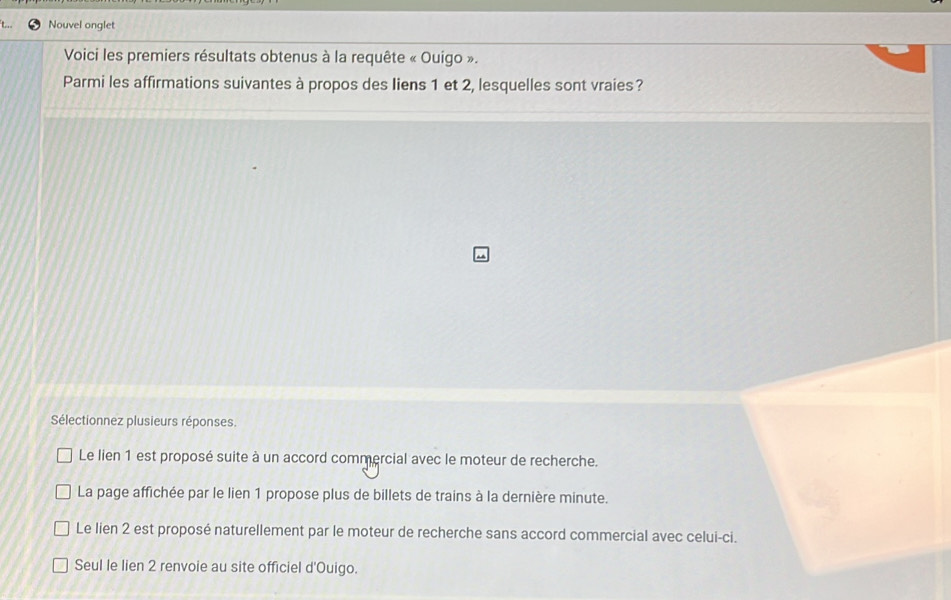 Nouvel onglet
Voici les premiers résultats obtenus à la requête « Ouigo ».
Parmi les affirmations suivantes à propos des liens 1 et 2, lesquelles sont vraies?
Sélectionnez plusieurs réponses.
Le lien 1 est proposé suite à un accord commercial avec le moteur de recherche.
La page affichée par le lien 1 propose plus de billets de trains à la dernière minute.
Le lien 2 est proposé naturellement par le moteur de recherche sans accord commercial avec celui-ci.
Seul le lien 2 renvoie au site officiel d'Ouigo.