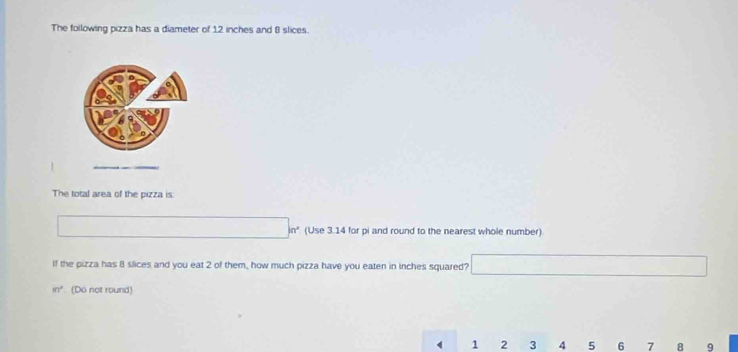 The following pizza has a diameter of 12 inches and 8 slices. 
The total area of the pizza is
□ m° (Use 3.14 for pi and round to the nearest whole number) 
If the pizza has 8 slices and you eat 2 of them, how much pizza have you eaten in inches squared? □
in° (Do not round)
4 1 2 3 4 5 6 7 8 9