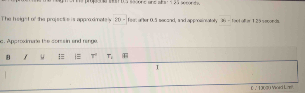 leight of the projectile after 0.5 second and after 1.25 seconds. 
The height of the projectile is approximately 20 ~ feet after 0.5 second, and approximately 36 ~ feet after 1.25 seconds. 
c. Approximate the domain and range. 
B I u T^2 T_2
0 / 10000 Word Limit