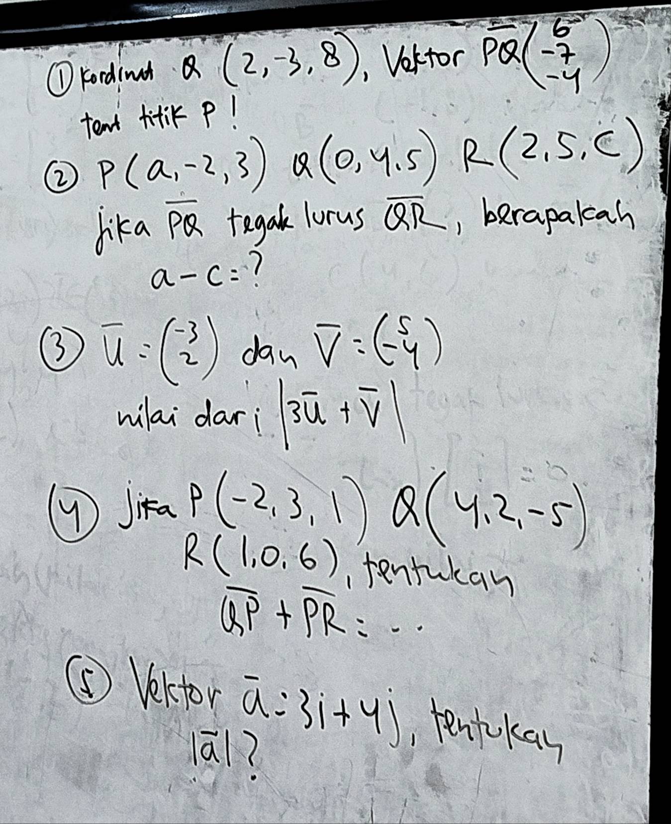 ①kordinan Q(2,-3,8) , Vekfor vector PQbeginpmatrix 6 -7 -4endpmatrix
tent fitiK P! 
② P(a,-2,3) Q(0,4.5) R(2,5,c)
lika overline PQ tegak lorus overline QR , berapalcah
a-c= 1 
③ overline u=beginpmatrix -3 2endpmatrix dan overline V=(-beginarrayr 5 -4endarray )
wilai dari |3overline u+overline v|
( Jika P(-2,3,1) Q(4,2,-5)
R(1,0,6) tentukan
overline QP+overline PR=·s
⑤ Vekfor overline a=31+4j , tenkkay
|vector a|