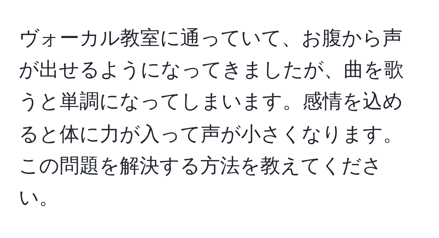 ヴォーカル教室に通っていて、お腹から声が出せるようになってきましたが、曲を歌うと単調になってしまいます。感情を込めると体に力が入って声が小さくなります。この問題を解決する方法を教えてください。