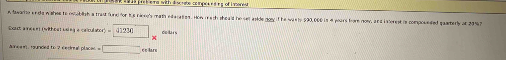 resent value problems with discrete compounding of interest 
A favorite uncle wishes to establish a trust fund for his niece's math education. How much should he set aside now if he wants $90,000 in 4 years from now, and interest is compounded quarterly at 20%? 
Exact amount (without using a calculator) = 4123 dollars
Amount, rounded to 2 decimal places =□ dc llars