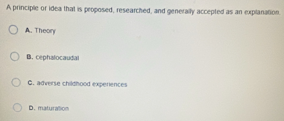 A principle or idea that is proposed, researched, and generally accepted as an explanation.
A. Theory
B. cephalocaudal
C. adverse childhood experiences
D. maturation
