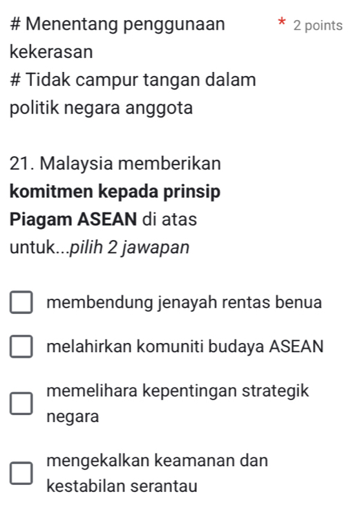 # Menentang penggunaan 2 points
kekerasan
# Tidak campur tangan dalam
politik negara anggota
21. Malaysia memberikan
komitmen kepada prinsip
Piagam ASEAN di atas
untuk...pilih 2 jawapan
membendung jenayah rentas benua
melahirkan komuniti budaya ASEAN
memelihara kepentingan strategik
negara
mengekalkan keamanan dan
kestabilan serantau