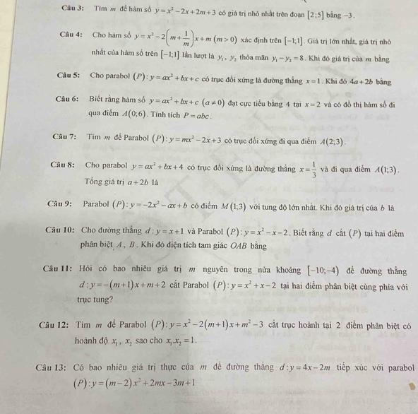 Tìm m để hàm số y=x^2-2x+2m+3 có giá trị nhỏ nhất trên đoạn [2;5] bằng -3 .
Câu 4: Cho hàm số y=x^2-2(m+ 1/m )x+m(m>0) xác định trên [-1;1]. Giá trị lớn nhất, giá trị nhó
nhất của hàm số trên [-1;1] lần lượt là y_1,y_2 thòa mãn y_1-y_2=8. Khi đó giá trị của m bằng
Câu 5: Cho parabol (P):y=ax^2+bx+c có trục đổi xứng là đường thẳng x=1. Khi đó 4a+2b bàng
Câu 6: Biết rằng hàm số y=ax^2+bx+c(a!= 0) đạt cực tiểu bằng 4 tại x=2 và có đồ thị hàm số đi
qua điểm A(0;6). Tính tích P=abc.
Câu 7: Tim m để Parabol (P):y=mx^2-2x+3 có trục đổi xứng đi qua điểm A(2;3).
Câu 8: Cho parabol y=ax^2+bx+4 có trục đổi xứng là đường thẳng x= 1/3  và đi qua điểm A(1;3).
Tổng giá trị a+2b là
Câu 9: Parabol (P): y=-2x^2-ax+b có điểm M(1;3) với tung độ lớn nhất. Khi đó giá trị của b là
Câu 10: Cho đường thẳng đ : y=x+1 và Parabol (P):y=x^2-x-2. Biết rằng d cat(P) ) tại hai điểm
phân biệt A , B . Khi đó diện tích tam giác OAB bằng
Câu  11: Hỏi có bao nhiêu giá trị m nguyên trong nửa khoảng [-10;-4) đề đường thẳng
d:y=-(m+1)x+m+2 cắt Parabol (P):y=x^2+x-2 tại hai điểm phân biệt cùng phía với
trục tung?
Câu 12: Tìm m để Parabol (P):y=x^2-2(m+1)x+m^2-3 cắt trục hoành tại 2 điểm phân biệt có
hoành độ x_1,x_2 sao cho x_1-x_2=1.
Câu 13: Có bao nhiêu giá trị thực của m đề đường thắng d:y=4x-2m tiếp xúc với parabol
(1 ):y=(m-2)x^2+2mx-3m+1