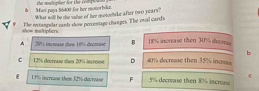 the multiplier for the compound .
b Mari pays $6400 for her motorbike.
What will be the value of her motorbike after two years?
9 The rectangular cards show percentage changes. The oval cards
show multipliers.
A 20% increase then 10% decrease B 18% increase then 30% decreas
b
C 12% decrease then 20% increase D 40% decrease then 35% increas
C
E 15% increase then 32% decrease F 5% decrease then 8% increase