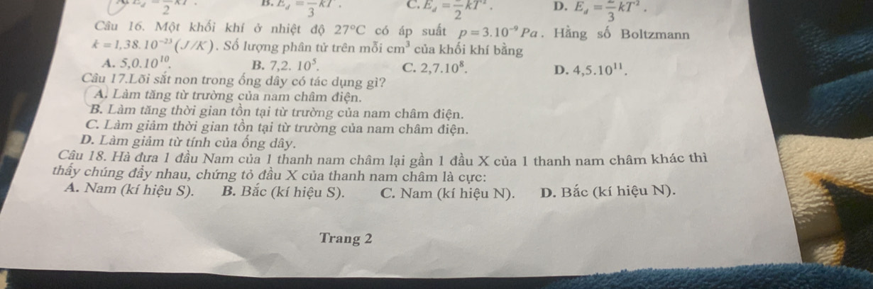 2^-frac 2^(x B. E_d)=frac 3kT. C. E_d=frac 2kT^2. D. E_d= 2/3 kT^2. 
Câu 16. Một khối khí ở nhiệt độ 27°C có áp suất p=3.10^(-9)Pa. Hằng số Boltzmann
k=1,38.10^(-23)(J/K). Số lượng phân tử trên mỗi cm^3 của khối khí bằng
B.
A. 5, 0.10^(10). 7, 2.10^5. 2, 7.10^8. D. 4, 5.10^(11). 
C.
Câu 17.Lõi sắt non trong ống dây có tác dụng gì?
A. Làm tăng từ trường của nam châm điện.
B. Làm tăng thời gian tồn tại từ trường của nam châm điện.
C. Làm giảm thời gian tồn tại từ trường của nam châm điện.
D. Làm giảm từ tính của ống dây.
Câu 18. Hà dựa 1 đầu Nam của 1 thanh nam châm lại gần 1 đầu X của 1 thanh nam châm khác thì
thẩy chúng đầy nhau, chứng tỏ đầu X của thanh nam châm là cực:
A. Nam (kí hiệu S). B. Bắc (kí hiệu S). C. Nam (kí hiệu N). D. Bắc (kí hiệu N).
Trang 2