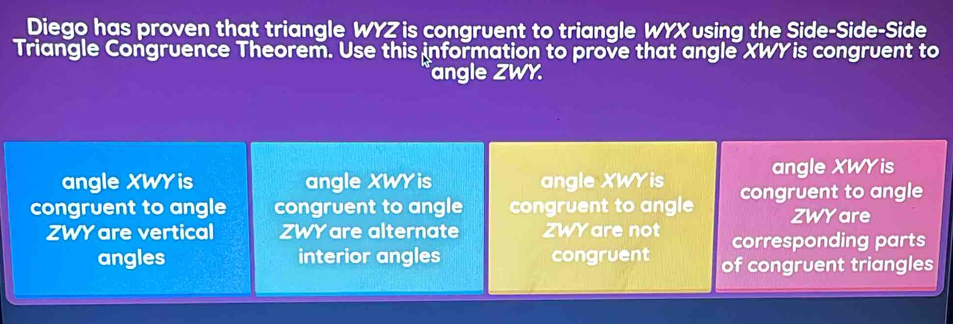 Diego has proven that triangle WYZ is congruent to triangle WYX using the Side-Side-Side
Triangle Congruence Theorem. Use this information to prove that angle XWYis congruent to
angle ZWY.
angle XWY is angle XWY is angle XWY is angle XWY is
congruent to angle congruent to angle congruent to angle congruent to angle
ZWY are
ZWY are vertical ZWY are alternate ZWY are not corresponding parts
angles interior angles congruent of congruent triangles