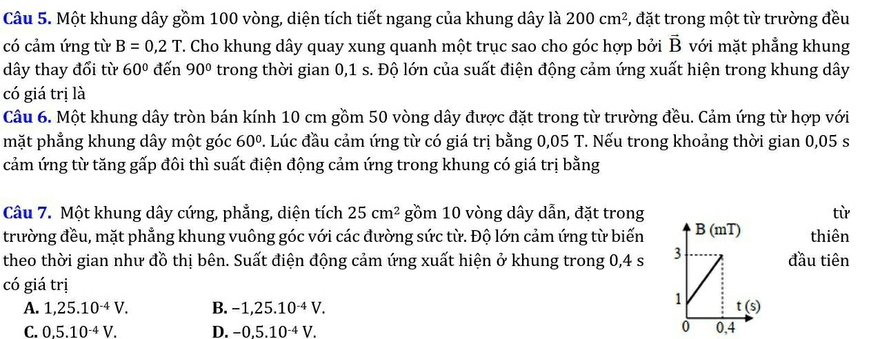 Một khung dây gồm 100 vòng, diện tích tiết ngang của khung dây là 200cm^2 , đặt trong một từ trường đều
có cảm ứng từ B=0,2T T. Cho khung dây quay xung quanh một trục sao cho góc hợp bởi vector B với mặt phẳng khung
dây thay đổi từ 60° đến 90° trong thời gian 0,1 s. Độ lớn của suất điện động cảm ứng xuất hiện trong khung dây
có giá trị là
Câu 6. Một khung dây tròn bán kính 10 cm gồm 50 vòng dây được đặt trong từ trường đều. Cảm ứng từ hợp với
mặt phẳng khung dây một góc 60°. Lúc đầu cảm ứng từ có giá trị bằng 0,05 T. Nếu trong khoảng thời gian 0,05 s
cảm ứng từ tăng gấp đôi thì suất điện động cảm ứng trong khung có giá trị bằng
Câu 7. Một khung dây cứng, phẳng, diện tích 25cm^2 gồm 10 vòng dây dẫn, đặt trongtừ
trường đều, mặt phẳng khung vuông góc với các đường sức từ. Độ lớn cảm ứng từ biến thiên
theo thời gian như đồ thị bên. Suất điện động cảm ứng xuất hiện ở khung trong 0,4 s đầu tiên
có giá trị
A. 1,25.10^(-4)V. B. -1,25.10^(-4)V.
C. 0,5.10^(-4)V. D. -0,5.10^(-4)V.