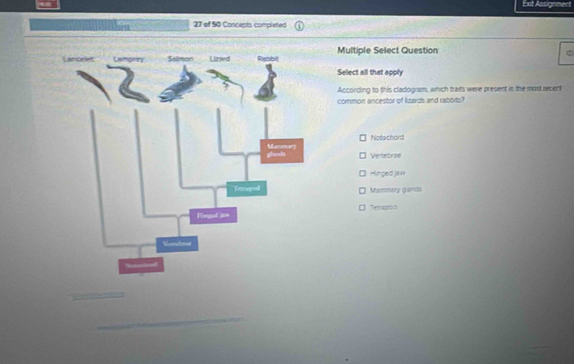 Ext Assignment
27 of 50 Concepts completed
Multiple Select Question
Select all that apply
According to this cladogram, which traits were present in the most recent
common ancestor of lizards and rabbits?
Notachard
Vertebrae
Hinged jaw
Mammary grands
Tetrasdo
_
_