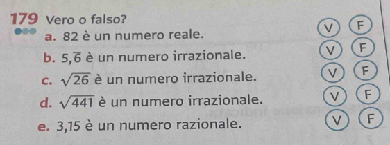 179 Vero o falso?
V F
a. 82 è un numero reale.
b. 5,overline 6 è un numero irrazionale.
V F
C. sqrt(26) è un numero irrazionale. V F
d. sqrt(441) è un numero irrazionale. V F
e. 3, 15 è un numero razionale. V F