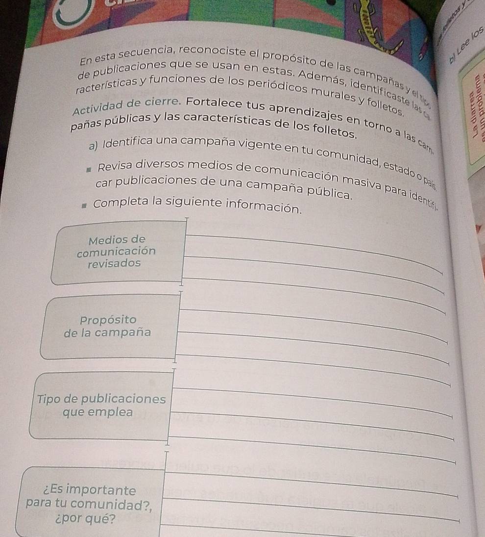 En esta secuencia, reconociste el propósito de las campañas y elt 
de publicaciones que se usan en estas. Además, identificaste las d 
racterísticas y funciones de los periódicos murales y folletos. 
Actividad de cierre. Fortalece tus aprendizajes en torno a las cam 
pañas públicas y las características de los folletos. 
a) Identifica una campaña vigente en tu comunidad, estado o país 
Revisa diversos medios de comunicación masiva para identif 
car publicaciones de una campaña pública. 
Completa la siguiente infor 
é?