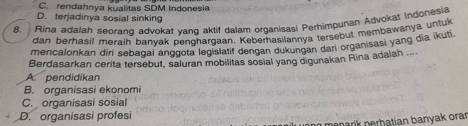 C. rendahnya kualitas SDM Indonesia
D. terjadinya sosial sinking
8. Rina adalah seorang advokat yang aktif dalam organisasi Perhimpunan Advokat Indonesia
dan berhasil meraih banyak penghargaan. Keberhasilannya tersebut membawanya untuk
mencalonkan diri sebagai anggota legislatif dengan dukungan dari organisasi yang dia ikuti.
Berdasarkan cerita tersebut, saluran mobilitas sosial yang digunakan Rina adalah ....
A. pendidikan
B. organisasi ekonomi
C. organisasi sosial
D. organisasi profesi
menarik perhatian banyak orar