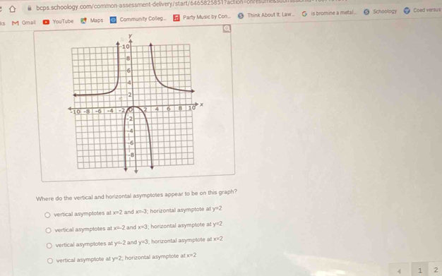 ks h Gmail YouTube Maps Community Colleg... Party Music by Con... @ Think About It: Law... is bromine a metal . Schoology Coed versus
Where do the vertical and horizontal asymptotes appear to be on this graph?
vertical asymptotes at x=2 and x=-3; horizontal asymptote at y=2
vertical asymptotes at x=-2 and x=3 I; horizontal asymptote at y=2
vertical asymptotes at y=2 and y=3; horizontal asymptote at x=2
vertical asymptote at y=2; horizontal asymptote at x=2
4 1 2