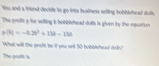 You and a friend decide to go into business selling bobblehead dolls. 
The profst p for seiling b bobblehead dolls is given by the equation
p(b)=-(h2b^2+15b-150
What will the proft be if you sell 50 bobblehead dolls? 
The profit is