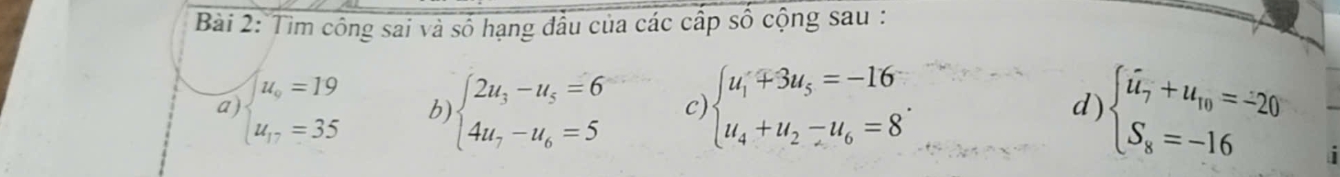 Tìm công sai và số hạng đầu của các cấp số cộng sau : 
a beginarrayl u_o=19 u_17=35endarray.
b) beginarrayl 2u_3-u_5=6 4u_7-u_6=5endarray. c) beginarrayl u_1+3u_5=-16 u_4+u_2-u_6=8endarray.. beginarrayl overline u_7+u_10=-20 S_8=-16endarray.
d) 
a