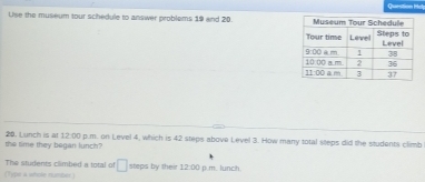 Question Hd
Use the museum tour schedule to answer problems 19 and 20. 
the time they began lunch? 26. Lunch is at 12:00 p.m. on Level 4, which is 42 steps above Level 3. How many total steps did the students climb
The students climbed a total of □ steps by the 12:00 
(Type a whole number p.m. lunch