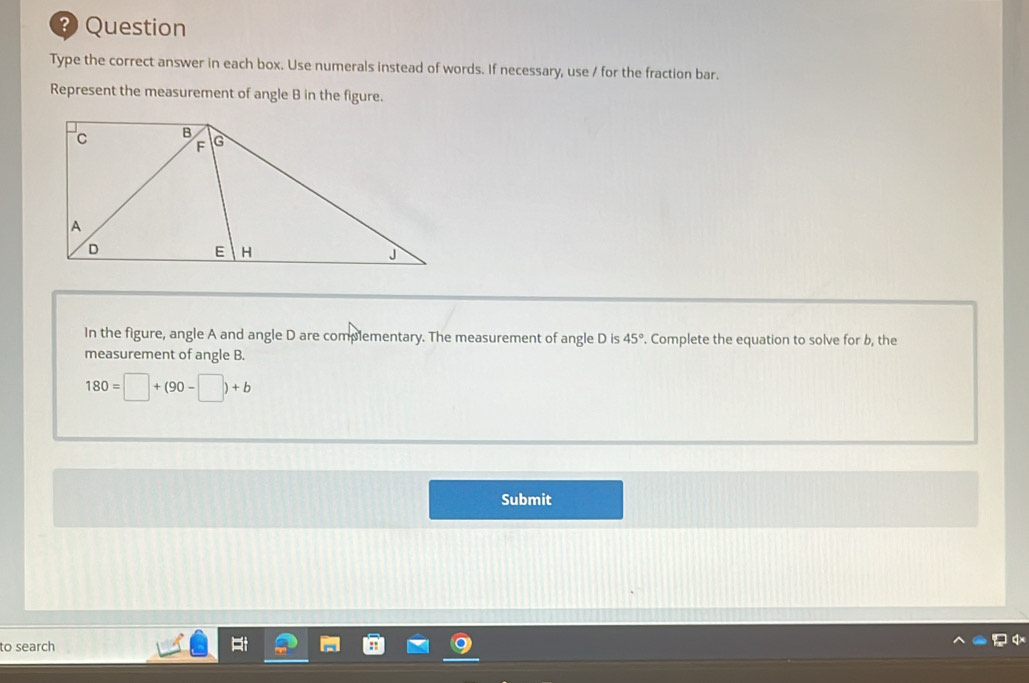 Question 
Type the correct answer in each box. Use numerals instead of words. If necessary, use / for the fraction bar. 
Represent the measurement of angle B in the figure. 
In the figure, angle A and angle D are complementary. The measurement of angle D is 45°. Complete the equation to solve for b, the 
measurement of angle B.
180=□ +(90-□ )+b
Submit 
to search