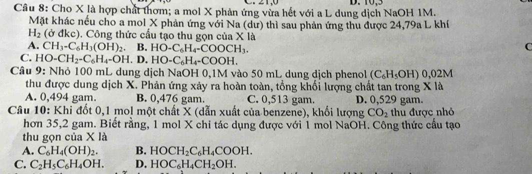 10,5
Câu 8: Cho X là hợp chất thơm; a mol X phản ứng vừa hết với a L dung dịch NaOH 1M.
Mặt khác nếu cho a mol X phản ứng với Na (dư) thì sau phản ứng thu được 24,79a L khí
H_2 (ở đkc). Công thức cấu tạo thu gọn của X là
A. CH_3-C_6H_3(OH)_2 B. HO-C_6H_4-COOCH_3. C
C. HO-CH_2-C_6H_4=OH.D. HO-C_6H_4-COOH. 
Câu 9: Nhỏ 100 mL dung dịch NaOH 0,1M vào 50 mL dung dịch phenol (C_6H_5OH 1) 0,02M
thu được dung dịch X. Phản ứng xảy ra hoàn toàn, tổng khối lượng chất tan trong X là
A. 0,494 gam. B. 0,476 gam. C. 0,513 gam. D. 0,529 gam.
Câu 10: Khi đốt 0, 1 mol một chất X (dẫn xuất của benzene), khối lượng CO_2 thu được nhỏ
hơn 35,2 gam. Biết rằng, 1 mol X chi tác dụng được với 1 mol NaOH. Công thức cầu tạo
thu gọn của X là
A. C_6H_4(OH)_2. B. HOCH_2C_6H_4COOH.
C. C_2H_5C_6H_4OH. D. HOC_6H_4CH_2OH.