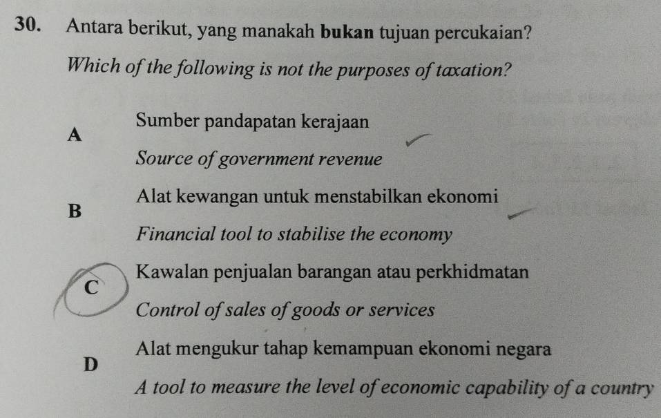 Antara berikut, yang manakah bukan tujuan percukaian?
Which of the following is not the purposes of taxation?
A Sumber pandapatan kerajaan
Source of government revenue
B Alat kewangan untuk menstabilkan ekonomi
Financial tool to stabilise the economy
Kawalan penjualan barangan atau perkhidmatan
C
Control of sales of goods or services
Alat mengukur tahap kemampuan ekonomi negara
D
A tool to measure the level of economic capability of a country