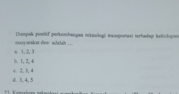 Dampak positif perkembangan teknologi transportasi terhadap kehidupan
masyarakat desr adalah ....
a. 1, 2, 3
b. 1, 2, 4
c. 2, 3, 4
d. 3, 4, 5
3 K emajuan teknol