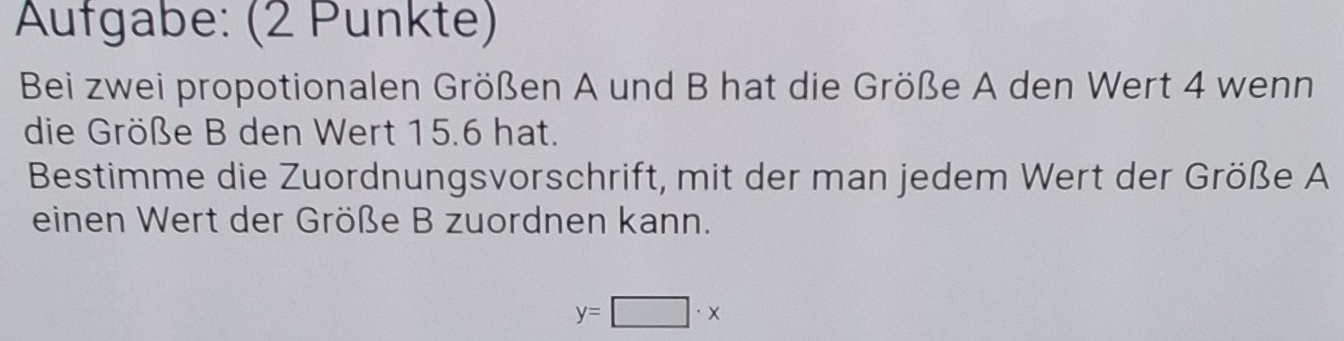 Aufgabe: (2 Punkte) 
Bei zwei propotionalen Größen A und B hat die Größe A den Wert 4 wenn 
die Größe B den Wert 15.6 hat. 
Bestimme die Zuordnungsvorschrift, mit der man jedem Wert der Größe A 
einen Wert der Größe B zuordnen kann.
y=□ · x