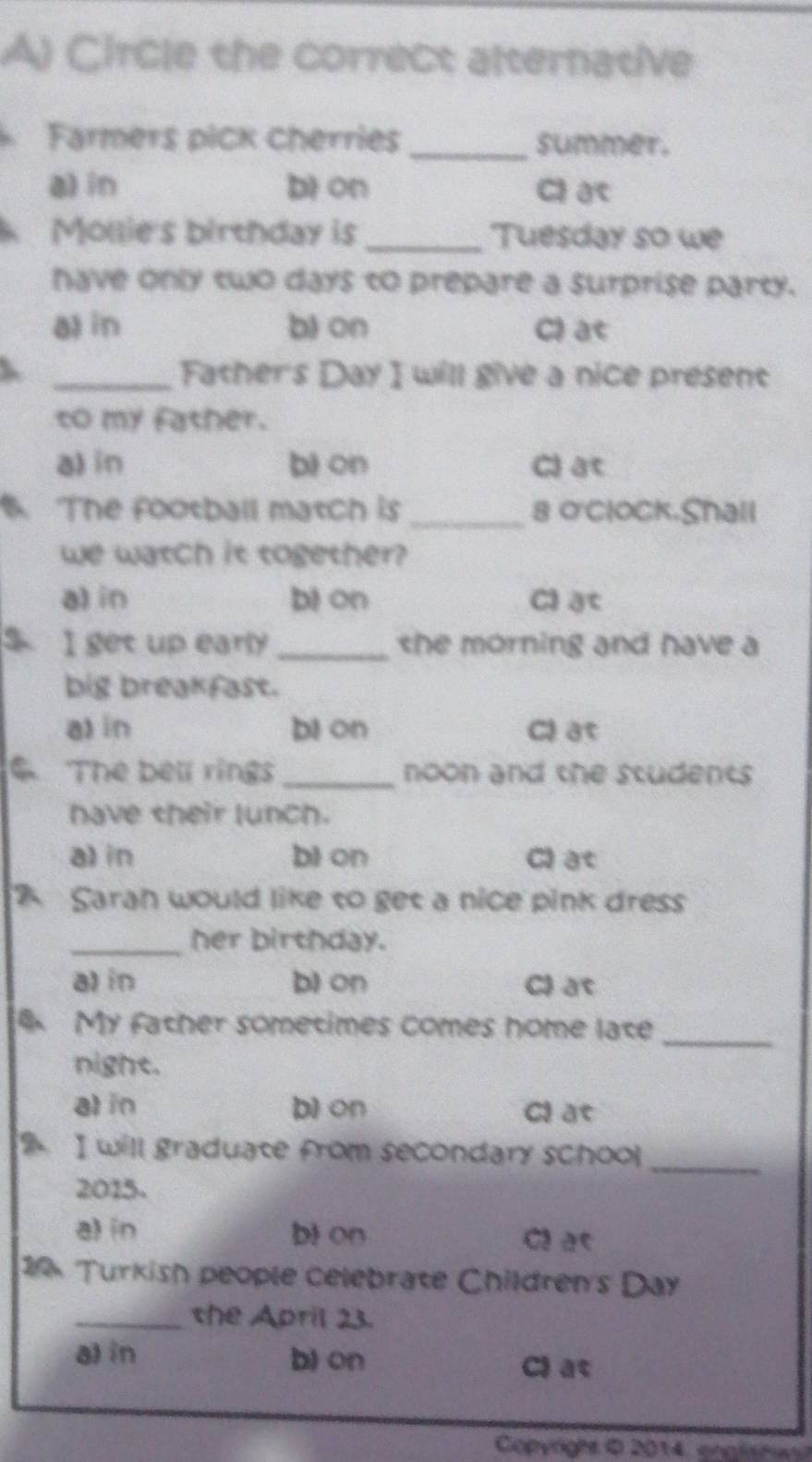 Circle the correct alternative
Farmers pick cherries _summer.
a) in bi on Cl ac
、 Mollie's birthday is _Tuesday so we
have only two days to prepare a surprise party.
a) in b) on Cl at
_Father's Day I will give a nice present
to my father.
a) in bi on Cl at
. The football match is _8 o'Clock.Shall
we watch it together?
a) in bi on Cl at
I get up early the morning and have a
big breakfast.
a) in bi on Cl at
The bell rings _noon and the students 
have their lunch.
a) in bi on Cl at
Saran would like to get a nice pink dress
_her birthday.
a) in b) on Cl at
My father sometimes comes home late_
night.
al in bì on Cl at
9 I will graduate from secondary school_
2015.
a) in bl on Cl a<
14 Turkish people celebrate Children's Day
_the April 23.
a) in b) on
C) at
Copynghs © 2014 coprn