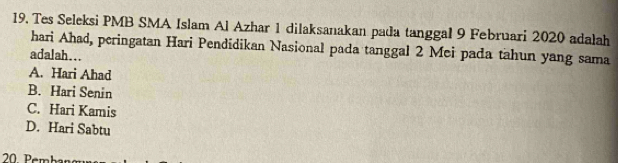 Tes Seleksi PMB SMA Islam Al Azhar 1 dilaksanakan pada tanggal 9 Februari 2020 adalah
hari Ahad, peringatan Hari Pendidikan Nasional pada tanggal 2 Mei pada tahun yang sama
adalah...
A. Hari Ahad
B. Hari Senin
C. Hari Kamis
D. Hari Sabtu
20. Pembar