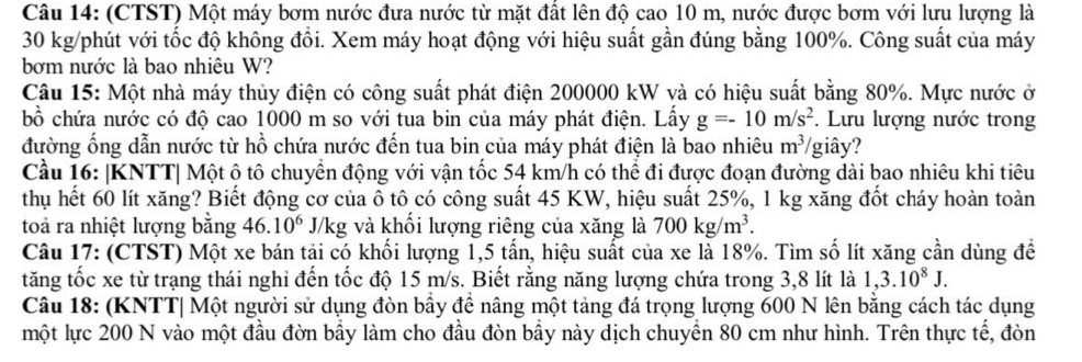 (CTST) Một máy bơm nước đưa nước từ mặt đất lên độ cao 10 m, nước được bơm với lưu lượng là
30 kg/phút với tốc độ không đồi. Xem máy hoạt động với hiệu suất gần đúng bằng 100%. Công suất của máy
bơm nước là bao nhiệu W?
Câu 15: Một nhà máy thủy điện có công suất phát điện 200000 kW và có hiệu suất bằng 80%. Mực nước ở
bồ chứa nước có độ cao 1000 m so với tua bin của máy phát điện. Lấy g=-10m/s^2.  Lưu lượng nước trong
đường ống dẫn nước từ hồ chứa nước đến tua bin của máy phát điện là bao nhiêu m^3/ /giây?
Cầu 16: |KNTT| Một ô tô chuyển động với vận tốc 54 km/h có thể đi được đoạn đường dài bao nhiêu khi tiêu
thụ hết 60 lít xăng? Biết động cơ của ô tô có công suất 45 KW, hiệu suất 25%, 1 kg xăng đốt cháy hoàn toàn
toả ra nhiệt lượng bằng 46.10^6 J/kg và khối lượng riêng của xăng là 700kg/m^3.
Câu 17: (CTST) Một xe bán tải có khối lượng 1,5 tấn, hiệu suất của xe là 18%. Tìm số lít xăng cần dùng để
tăng tốc xe từ trạng thái nghỉ đến tốc độ 15 m/s. Biết rằng năng lượng chứa trong 3,8 lít là 1,3.10^8J.
Câu 18: (KNTT| Một người sử dụng đòn bầy đề nâng một tảng đá trọng lượng 600 N lên bằng cách tác dụng
một lực 200 N vào một đầu đờn bầy làm cho đầu đòn bầy này dịch chuyền 80 cm như hình. Trên thực tế, đòn