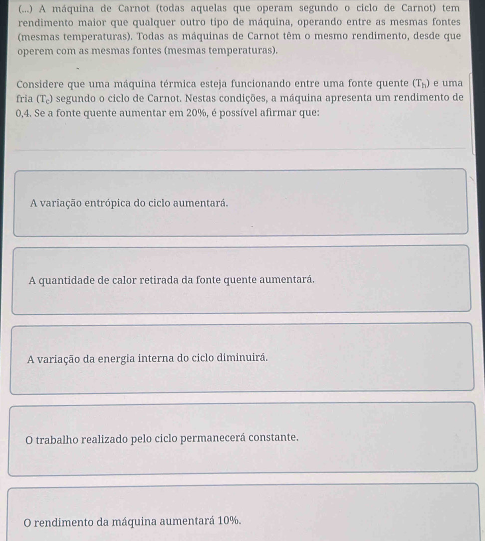 (...) A máquina de Carnot (todas aquelas que operam segundo o ciclo de Carnot) tem
rendimento maior que qualquer outro tipo de máquina, operando entre as mesmas fontes
(mesmas temperaturas). Todas as máquinas de Carnot têm o mesmo rendimento, desde que
operem com as mesmas fontes (mesmas temperaturas).
Considere que uma máquina térmica esteja funcionando entre uma fonte quente (T_h) e uma
fria (T₀) segundo o ciclo de Carnot. Nestas condições, a máquina apresenta um rendimento de
0,4. Se a fonte quente aumentar em 20%, é possível afirmar que:
A variação entrópica do ciclo aumentará.
A quantidade de calor retirada da fonte quente aumentará.
A variação da energia interna do ciclo diminuirá.
O trabalho realizado pelo ciclo permanecerá constante.
O rendimento da máquina aumentará 10%.