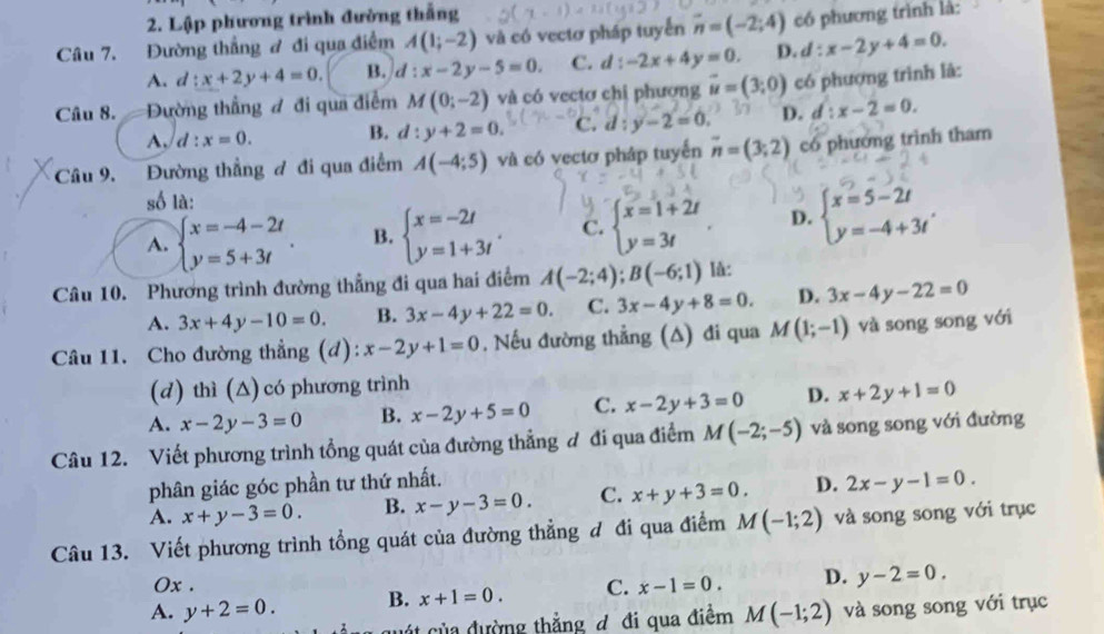 Lập phương trình đường thắng
Câu 7. Đường thắng ơ đi qua điểm A(1;-2) và có vectơ pháp tuyến overline n=(-2;4) có phương trình là:
A. d:x+2y+4=0. B. d:x-2y-5=0. C. d:-2x+4y=0. D. d:x-2y+4=0.
Câu 8. —Đường thẳng đ đi qua điểm M(0;-2) và có vectơ chị phương vector u=(3,0) có phượng trình là:
A, d:x=0. B. d:y+2=0. c. d:y-2=0. D. d:x-2=0.
Câu 9. Đường thẳng ơ đi qua điểm A(-4;5) và có vectơ pháp tuyến overline n=(3;2) có phương trình tham
số là:
A. beginarrayl x=-4-2t y=5+3tendarray. . B. beginarrayl x=-2t y=1+3tendarray. . C. beginarrayl x=1+2t y=3tendarray. . D. beginarrayl x=5-2t y=-4+3tendarray. .
Câu 10. Phương trình đường thẳng đi qua hai điểm A(-2;4);B(-6;1) là:
A. 3x+4y-10=0. B. 3x-4y+22=0. C. 3x-4y+8=0. D. 3x-4y-22=0
Câu 11. Cho đường thẳng (d): x-2y+1=0. Nếu đường thẳng (A) đi qua M(1;-1) và song song với
(d) thì (Δ) có phương trình
A. x-2y-3=0 B. x-2y+5=0 C. x-2y+3=0 D. x+2y+1=0
Câu 12. Viết phương trình tổng quát của đường thẳng đ đi qua điểm M(-2;-5) và song song với đường
phân giác góc phần tư thứ nhất.
A. x+y-3=0. B. x-y-3=0. C. x+y+3=0. D. 2x-y-1=0.
Câu 13. Viết phương trình tổng quát của đường thẳng đ đi qua điểm M(-1;2) và song song với trục
Ox .
A. y+2=0. B. x+1=0. C. x-1=0. D. y-2=0.
á t của đường thẳng đ đi qua điểm M(-1;2) và song song với trục