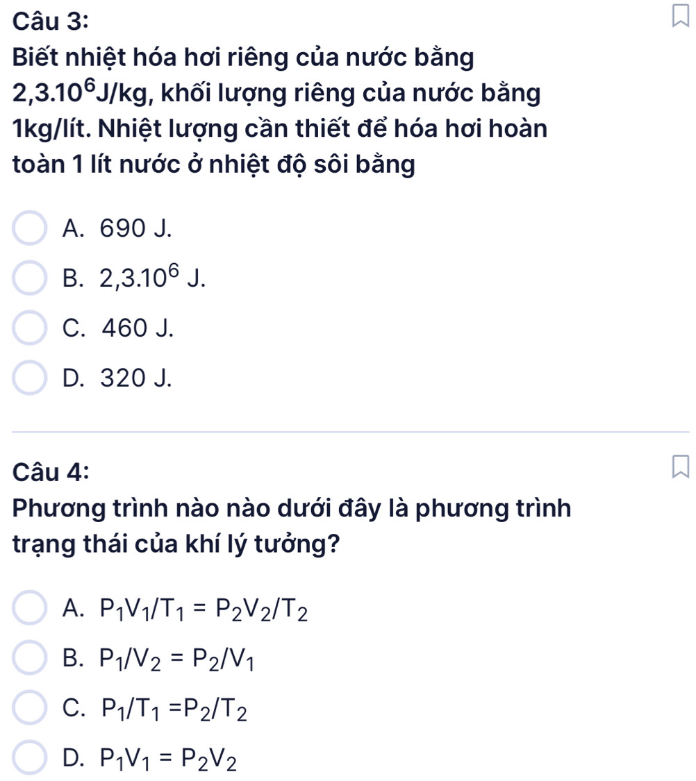 Biết nhiệt hóa hơi riêng của nước bằng
2, 3.10^6J/kg , khối lượng riêng của nước bằng
1kg/lít. Nhiệt lượng cần thiết để hóa hơi hoàn
toàn 1 lít nước ở nhiệt độ sôi bằng
A. 690 J.
B. 2,3.10^6J.
C. 460 J.
D. 320 J.
Câu 4:
Phương trình nào nào dưới đây là phương trình
trạng thái của khí lý tưởng?
A. P_1V_1/T_1=P_2V_2/T_2
B. P_1/V_2=P_2/V_1
C. P_1/T_1=P_2/T_2
D. P_1V_1=P_2V_2