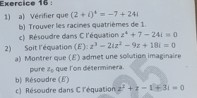 Vérifier que (2+i)^4=-7+24i
b) Trouver les racines quatrièmes de 1. 
c) Résoudre dans C l'équation z^4+7-24i=0
2) Soit l'équation (E): z^3-2iz^2-9z+18i=0
a) Montrer que (E) admet une solution imaginaire 
pure z_0 que l'on déterminera. 
b) Résoudre (E) 
c) Résoudre dans C l'équation z^2+z-1+3i=0