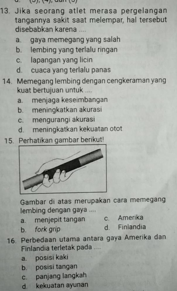 Jika seorang atlet merasa pergelangan
tangannya sakit saat melempar, hal tersebut
disebabkan karena ....
a gaya memegang yang salah
b. lembing yang terlalu ringan
c. lapangan yang licin
d cuaca yang terlalu panas
14. Memegang lembing dengan cengkeraman yang
kuat bertujuan untuk ....
a menjaga keseimbangan
b meningkatkan akurasi
c. mengurangi akurasi
d meningkatkan kekuatan otot
15. Perhatikan gambar berikut!
Gambar di atas merupakan cara memegang
lembing dengan gaya ....
a. menjepit tangan c. Amerika
b. fork grip d. Finlandia
16. Perbedaan utama antara gaya Amerika dan
Finlandia terletak pada ....
a. posisi kaki
b. posisi tangan
c panjang langkah
d kekuatan ayunan