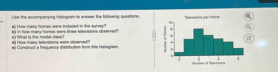 Use the accompanying histogram to answer the following questions. Televisions per Home 
a) How many homes were included in the survey? 
Q 
b) In how many homes were three televisions observed? 
c) What is the modal class? 
: 
d) How many televisions were observed? 
e) Construct a frequency distribution from this histogram. 
Number of Televisions