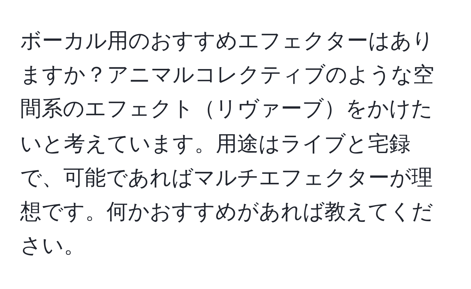 ボーカル用のおすすめエフェクターはありますか？アニマルコレクティブのような空間系のエフェクトリヴァーブをかけたいと考えています。用途はライブと宅録で、可能であればマルチエフェクターが理想です。何かおすすめがあれば教えてください。