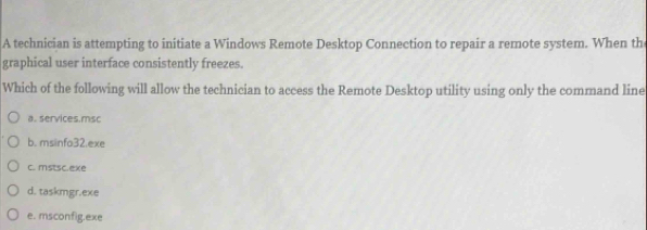 A technician is attempting to initiate a Windows Remote Desktop Connection to repair a remote system. When th
graphical user interface consistently freezes.
Which of the following will allow the technician to access the Remote Desktop utility using only the command line
a. services.msc
b. msinfo32.exe
c. mstsc.exe
d. taskmgr.exe
e. msconfig.exe