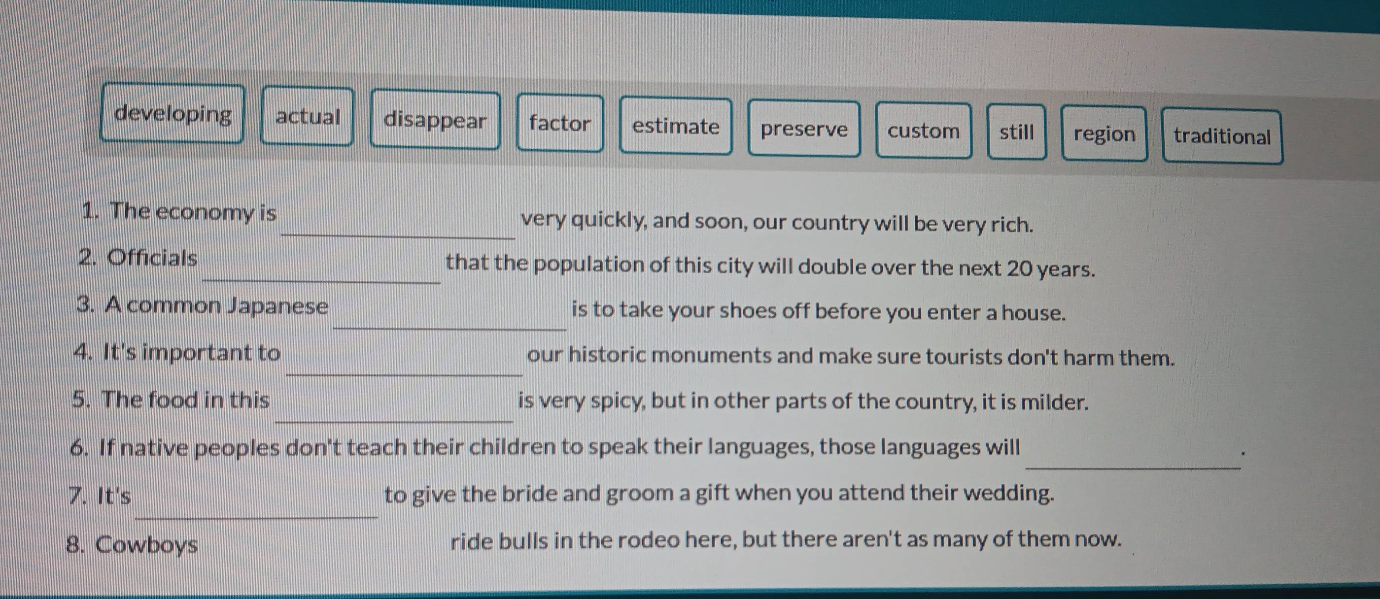 developing actual disappear factor estimate preserve custom still region traditional
1. The economy is_ very quickly, and soon, our country will be very rich.
2. Officials_ that the population of this city will double over the next 20 years.
_
3. A common Japanese is to take your shoes off before you enter a house.
_
4. It's important to our historic monuments and make sure tourists don't harm them.
_
5. The food in this is very spicy, but in other parts of the country, it is milder.
_
6. If native peoples don't teach their children to speak their languages, those languages will
_
7. It's to give the bride and groom a gift when you attend their wedding.
8. Cowboys ride bulls in the rodeo here, but there aren't as many of them now.