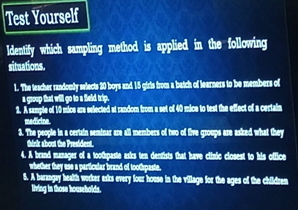 Test Yourself 
Identify which sampling method is applied in the following 
situations. 
1. The teacher randomly selects 20 boys and 15 girls from a batch of learners to be members of 
a group that will go to a field trip. 
2. A sample of 10 mice are selected at random from a set of 40 mice to test the effect of a certain 
medicine. 
3. The people in a certain seminar are all members of two of five groups are asked what they 
think about the President. 
4. A brand manager of a toothpaste asks ten dentists that have clinic closest to his office 
whether they use a particular brand of toothpaste. 
5. A barangay health worker asks every four house in the village for the ages of the children 
living in those households.