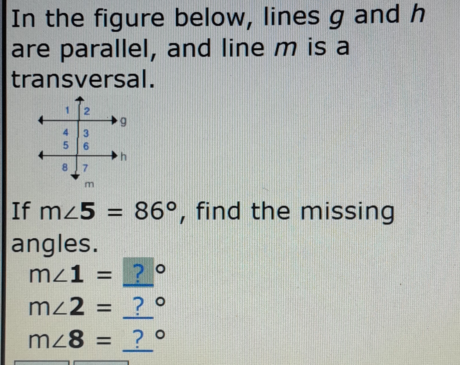 In the figure below, lines g and h
are parallel, and line m is a 
transversal. 
If m∠ 5=86° , find the missing 
angles.
m∠ 1= ?
m∠ 2= _ ? °
m∠ 8= _ ? °