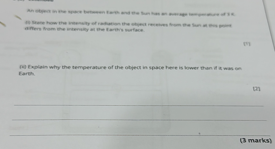 An object in the space between Earth and the Sun has an average temperature of 3 K. 
(i) State how the intensity of radiation the object recelves from the Sun at this point 
differs from the intensity at the Earth's surface. 
[1] 
(ii) Explain why the temperature of the object in space here is lower than if it was on 
Earth. 
[2] 
_ 
_ 
_ 
(3 marks)