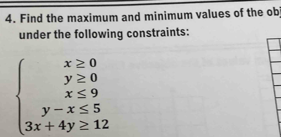 Find the maximum and minimum values of the ob 
under the following constraints:
beginarrayl x≥ 0 y≥ 0 x≤ 9 y-x<5 3x+4y≥ 12endarray.