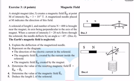 Magnetic Field 
A straight magnet (doc.3) creates a magnetic field vector B_M at poi 
M of intensity B_M=3* 10^(-5)T. A magnetized needle place 
at M indicates the direction of this field. 
A solenoid of length L and number of turns N=400 is broug 
near the magnet, its axis being perpendicular to the axis of t 
magnet. When a current of intensity I=20mA flows throug 
the solenoid, the needle deflects by an angle a=45°. (Doc.4 
The Earth's magnetic field is neglected. 
1. Explain the deflection of the magnetized needle. 
2. Represent on the diagram: 
The direction of the electric current in the solenoid. 
The magnetic field vector B_S created by the current inside the 
solenoid. 
The magnetic field vector B_M created by the magnet. 
3. Determine the value of the resulting magnetic field vector B=
vector B_M+vector B_S. 
4. Determine the value of the magnetic field vector B_S. 
5. Deduce the length L of the solenoid.