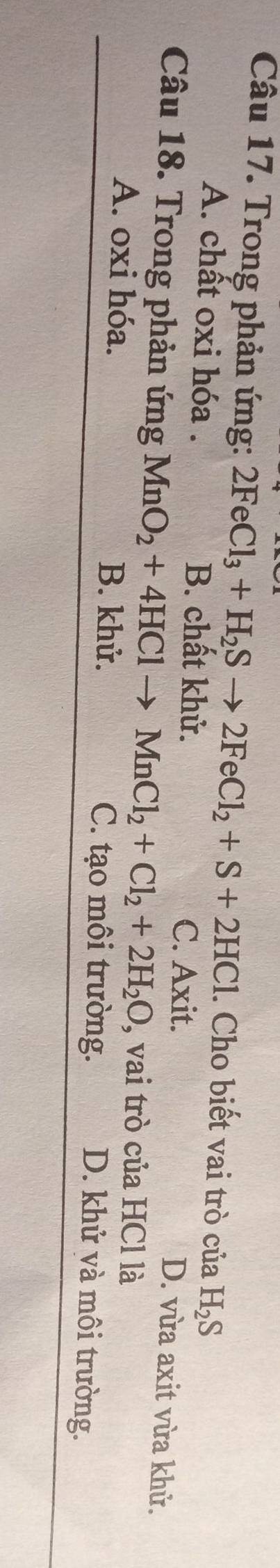 Trong phản ứng: 2FeCl_3+H_2Sto 2FeCl_2+S+2HCl. Cho biết vai trò của H_2S
A. chất oxi hóa . B. chất khử.
C. Axit. D. vừa axit vừa khử.
Câu 18. Trong phản ứng MnO_2+4HClto MnCl_2+Cl_2+2H_2O , vai trò của HCl là
A. oxi hóa. B. khử. C. tạo môi trường.
D. khử và môi trường.