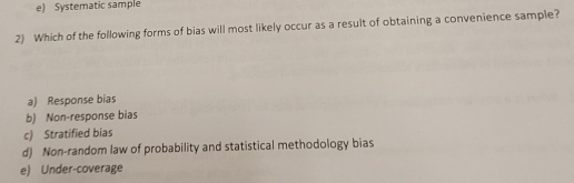 e) Systematic sample
2) Which of the following forms of bias will most likely occur as a result of obtaining a convenience sample?
a) Response bias
b) Non-response bias
c) Stratified bias
d) Non-random law of probability and statistical methodology bias
e) Under-coverage