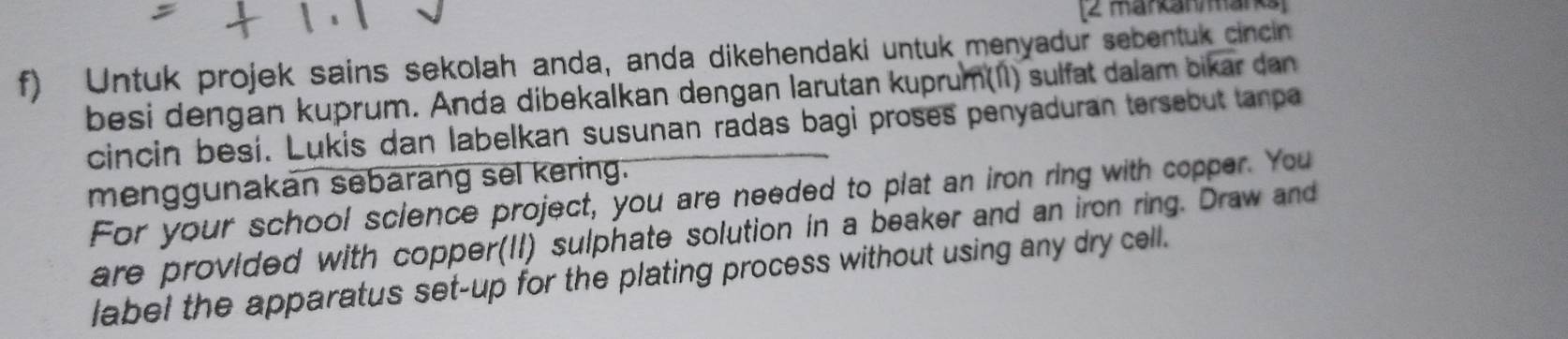 markanmarks 
f) Untuk projek sains sekolah anda, anda dikehendaki untuk menyadur sebentuk cincin 
besi dengan kuprum. Anda dibekalkan dengan larutan kuprum(II) sulfat dalam bikar dan 
cincin besí. Lukis dan labelkan susunan radas bagi proses penyaduran tersebut tanpa 
menggunakan sebarang sel kering. 
For your school science project, you are needed to plat an iron ring with copper. You 
are provided with copper(II) sulphate solution in a beaker and an iron ring. Draw and 
label the apparatus set-up for the plating process without using any dry cell.