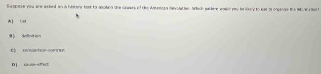 Suppose you are asked on a history test to explain the causes of the American Revolution. Which pattern would you be likely to use to organize the information?
A) list
B) definition
C) comparison-contrast
D) cause-effect