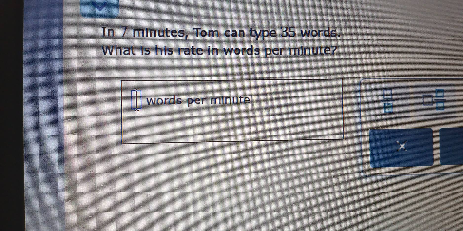 In 7 minutes, Tom can type 35 words.
What is his rate in words per minute?
 □ /□  
words per minute beginpmatrix □  □ endpmatrix □  □ /□  
X