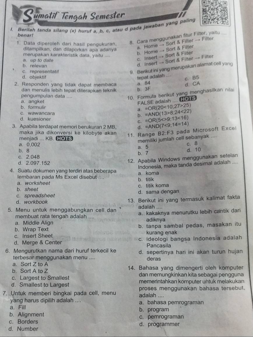 Sumatif Tengah Semester
l. Berilah tanda silang (x) huruf a, b, c, atau d pada jawaban yang paling
benar!
8. Cara menggunakan fitur Filter, yaitu
ditampilkan, dan dilaporkan apa adanya
a. Home → Sort & Filter → Filter
1. Data diperoleh dari hasil pengukuran.
merupakan karakteristik data, yaitu ....
b. Home → Sort & Filter
c. Insert → Sort & Filter
d. Insert → Sort & Filter → Filter
a. up to date
b.relevan
c. representatif
9. Berikut ini yang merupakan alamat cell yang
d. objektif tepat adalah ....
c. B5
2. Responden yang tidak dapat membaca a. 84
dan menulis lebih tepat diterapkan teknik b. 3F d. CA
pengumpulan data ....
10. Formula berikut yang menghasilkan nilai
a. angket
FALSE adalah .... HOTS
b、formulir
a. =OR(20<10;27>25)
c. wawancara
b. =AND(13>8;24<22)
d. kuesioner
c. =OR(5<>9;13<16)
3. Apabila terdapat memori berukuran 2 MB, d. =AND(7<9;14=14)
maka jika dikonversi ke kilobyte akan 11. Range B2:F3 pada Microsoft Excel
menjadi ... KB. HOTS
memiliki jumlah cell sebanyak ....
a. 0,002
a. 5 c. 8
b. 8 b. 7
d. 10
c. 2.048
d. 2.097.152
12. Apabila Windows menggunakan seteian
Indonesia, maka tanda desimal adalah ....
4. Suatu dokumen yang terdiri atas beberapa a. koma
lembaran pada Ms Excel disebut .... b. titik
a. worksheet
b. sheet c. titik koma
c. spreadsheet d. sama dengan
d. workbook 13. Berikut ini yang termasuk kalimat fakta
5. Menu untuk menggabungkan cell dan adalah ....
membuat rata tengah adalah .... a. kakaknya menurutku lebih cantik dari
a. Middle Align adiknya
b. Wrap Text b. tanpa sambal pedas, masakan itu
c. Insert Sheet kurang enak
d. Merge & Center c. ideologi bangsa Indonesia adalah
Pancasila
6. Mengurutkan nama dari huruf terkecil ke d. sepertinya hari ini akan turun hujan
terbesar menggunakan menu .... deras
a. Sort Z to A
b. Sort A to Z 14. Bahasa yang dimengerti oleh komputer
c. Largest to Smallest
dan memungkinkan kita sebagai pengguna
d. Smallest to Largest memerintahkan komputer untuk melakukan
proses menggunakan bahasa tersebut,
7. Untuk memberi bingkai pada cell, menu adalah ....
yang harus dipilih adalah .... a. bahasa pemrograman
a. Fill b. program
b.Alignment
c. pemrograman
c. Borders d. programmer
d. Number