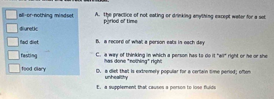 all-or-nothing mindset A. the practice of not eating or drinking anything except water for a set
period of time
diuretic
fad diet B. a record of what a person eats in each day
fasting C. a way of thinking in which a person has to do it “all” right or he or she
has done "nothing" right
food diary D. a diet that is extremely popular for a certain time period; often
unhealthy
E. a supplement that causes a person to lose fluids